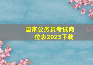 国家公务员考试岗位表2023下载