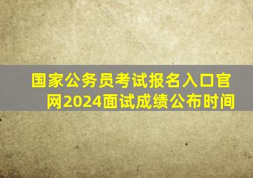 国家公务员考试报名入口官网2024面试成绩公布时间