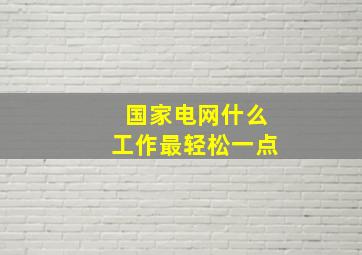 国家电网什么工作最轻松一点