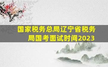 国家税务总局辽宁省税务局国考面试时间2023