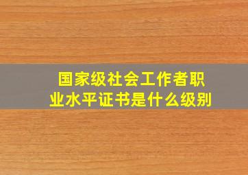 国家级社会工作者职业水平证书是什么级别