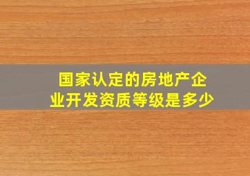 国家认定的房地产企业开发资质等级是多少