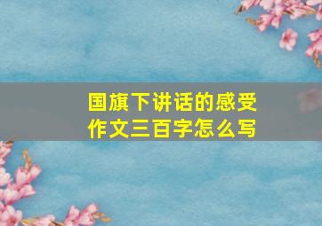 国旗下讲话的感受作文三百字怎么写