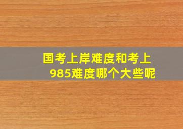 国考上岸难度和考上985难度哪个大些呢