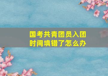 国考共青团员入团时间填错了怎么办