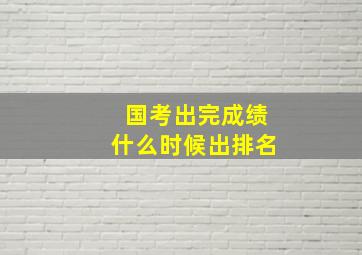 国考出完成绩什么时候出排名