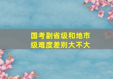 国考副省级和地市级难度差别大不大