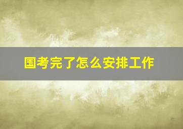 国考完了怎么安排工作