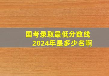 国考录取最低分数线2024年是多少名啊