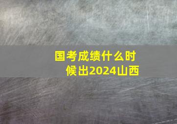 国考成绩什么时候出2024山西