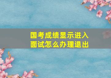 国考成绩显示进入面试怎么办理退出