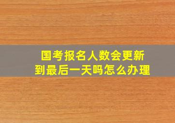 国考报名人数会更新到最后一天吗怎么办理