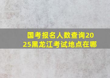 国考报名人数查询2025黑龙江考试地点在哪