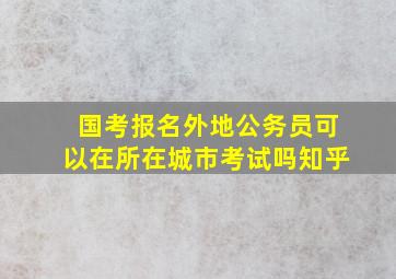 国考报名外地公务员可以在所在城市考试吗知乎