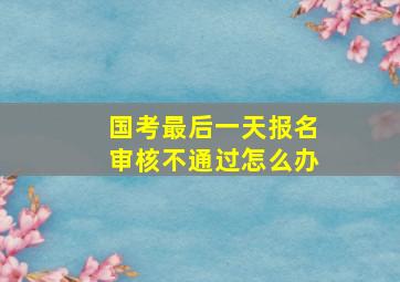 国考最后一天报名审核不通过怎么办