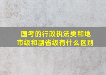 国考的行政执法类和地市级和副省级有什么区别