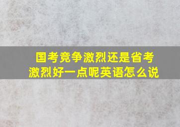 国考竞争激烈还是省考激烈好一点呢英语怎么说