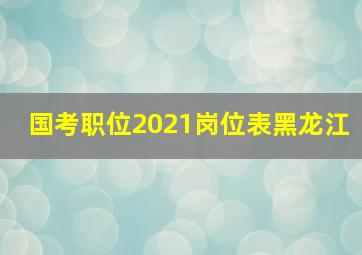 国考职位2021岗位表黑龙江