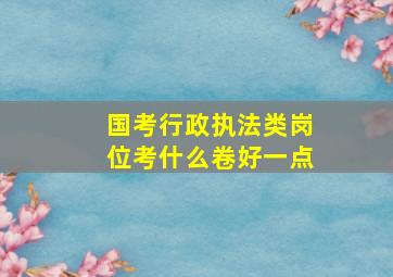 国考行政执法类岗位考什么卷好一点