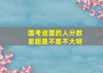 国考进面的人分数差距是不是不大呀