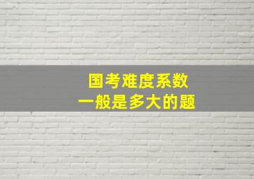 国考难度系数一般是多大的题