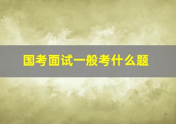 国考面试一般考什么题