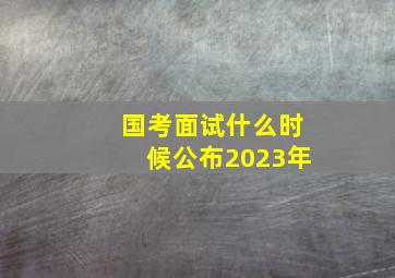 国考面试什么时候公布2023年