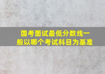 国考面试最低分数线一般以哪个考试科目为基准