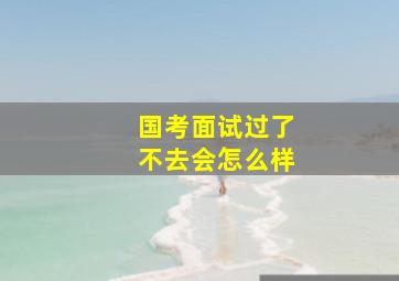 国考面试过了不去会怎么样