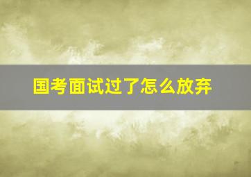 国考面试过了怎么放弃