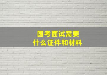 国考面试需要什么证件和材料