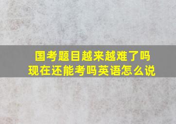 国考题目越来越难了吗现在还能考吗英语怎么说