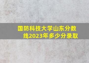 国防科技大学山东分数线2023年多少分录取