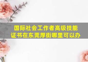 国际社会工作者高级技能证书在东莞厚街哪里可以办