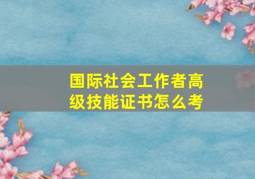 国际社会工作者高级技能证书怎么考