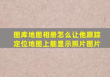 图库地图相册怎么让他跟踪定位地图上能显示照片图片