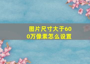 图片尺寸大于600万像素怎么设置