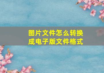 图片文件怎么转换成电子版文件格式