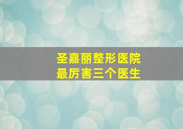 圣嘉丽整形医院最厉害三个医生