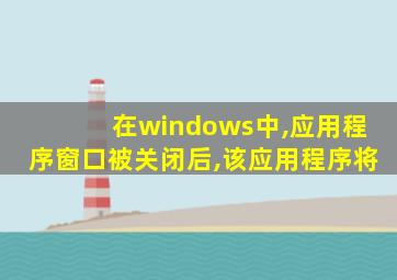 在windows中,应用程序窗口被关闭后,该应用程序将