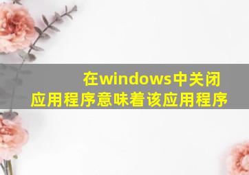 在windows中关闭应用程序意味着该应用程序