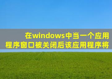 在windows中当一个应用程序窗口被关闭后该应用程序将