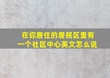 在你居住的居民区里有一个社区中心英文怎么说