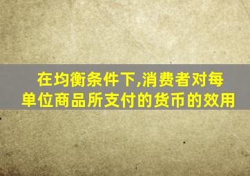 在均衡条件下,消费者对每单位商品所支付的货币的效用