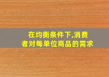 在均衡条件下,消费者对每单位商品的需求