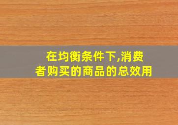 在均衡条件下,消费者购买的商品的总效用