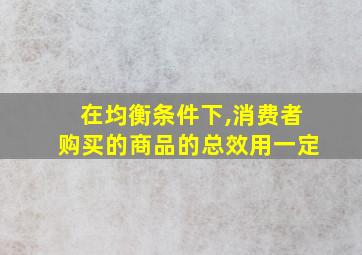 在均衡条件下,消费者购买的商品的总效用一定