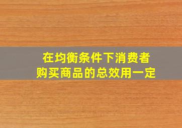 在均衡条件下消费者购买商品的总效用一定