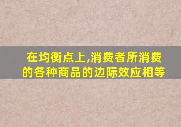 在均衡点上,消费者所消费的各种商品的边际效应相等