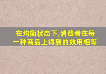 在均衡状态下,消费者在每一种商品上得到的效用相等